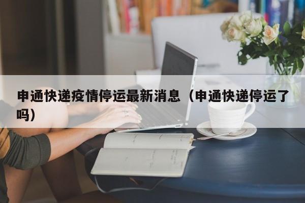 申通快递疫情停运最新消息（申通快递停运了吗）