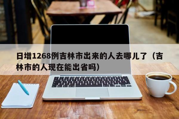 日增1268例吉林市出来的人去哪儿了（吉林市的人现在能出省吗）