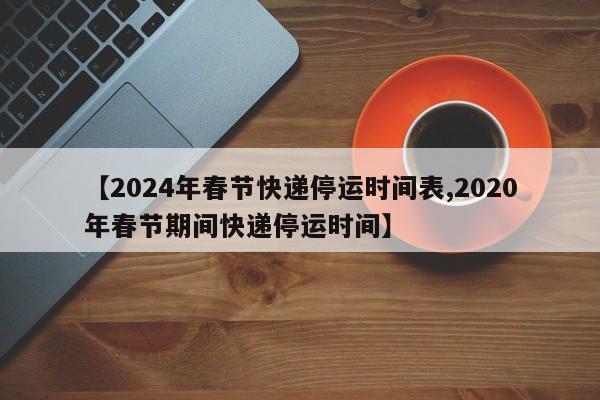 【2024年春节快递停运时间表,2020年春节期间快递停运时间】