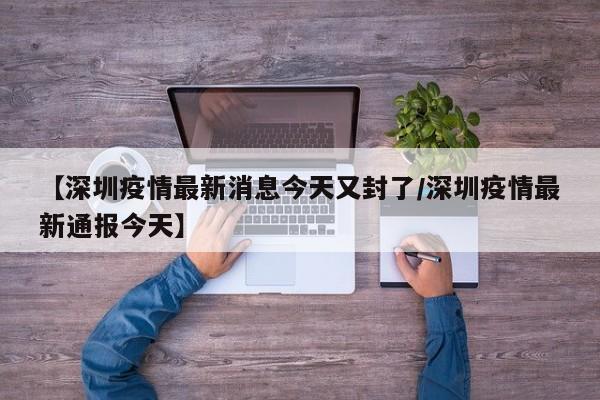 【深圳疫情最新消息今天又封了/深圳疫情最新通报今天】