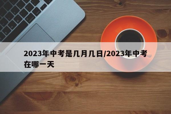 2023年中考是几月几日/2023年中考在哪一天