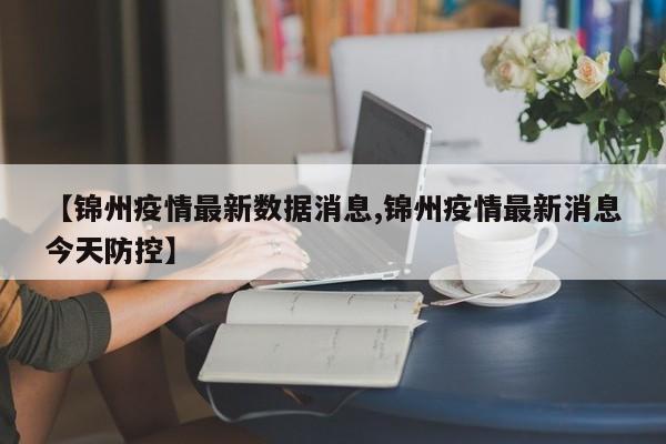 【锦州疫情最新数据消息,锦州疫情最新消息今天防控】