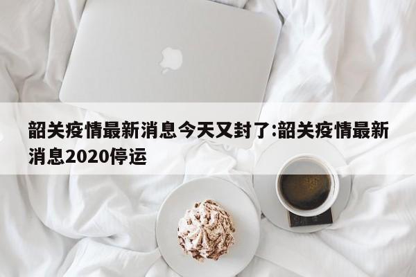 韶关疫情最新消息今天又封了:韶关疫情最新消息2020停运