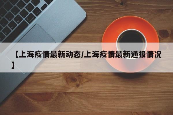 【上海疫情最新动态/上海疫情最新通报情况】