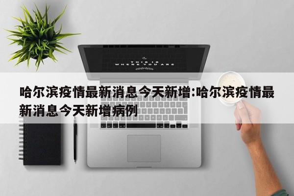 哈尔滨疫情最新消息今天新增:哈尔滨疫情最新消息今天新增病例