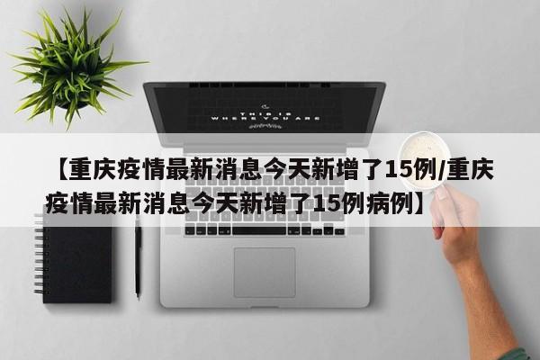 【重庆疫情最新消息今天新增了15例/重庆疫情最新消息今天新增了15例病例】