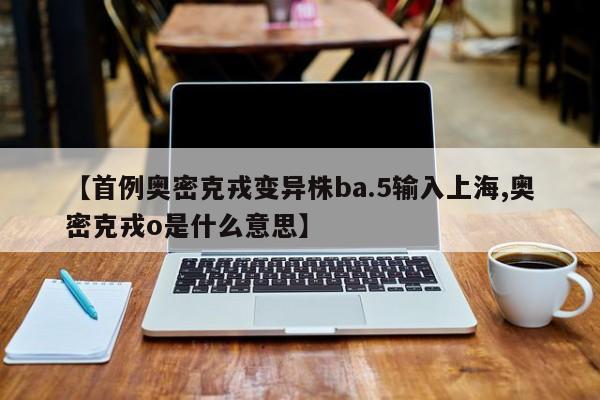【首例奥密克戎变异株ba.5输入上海,奥密克戎o是什么意思】