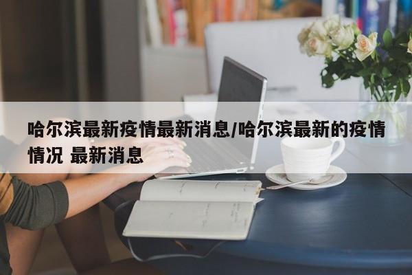 哈尔滨最新疫情最新消息/哈尔滨最新的疫情情况 最新消息
