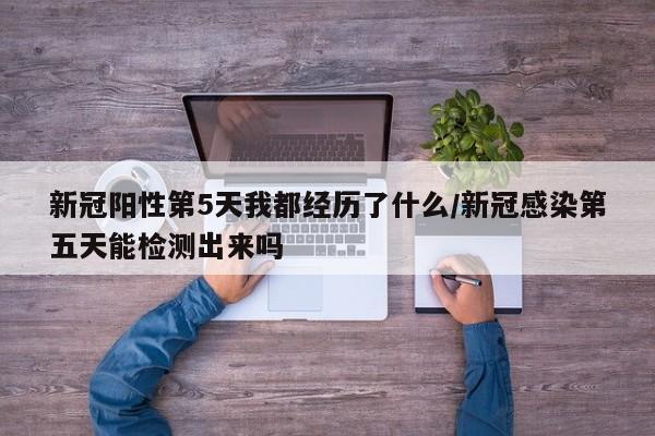 新冠阳性第5天我都经历了什么/新冠感染第五天能检测出来吗