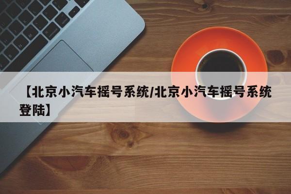 【北京小汽车摇号系统/北京小汽车摇号系统登陆】