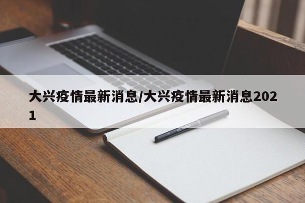 大兴疫情最新消息/大兴疫情最新消息2021