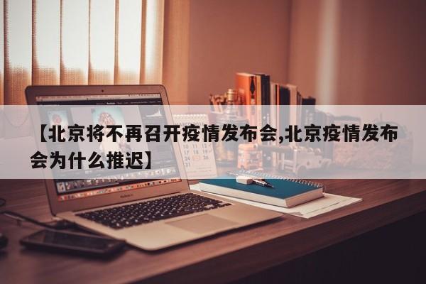 【北京将不再召开疫情发布会,北京疫情发布会为什么推迟】