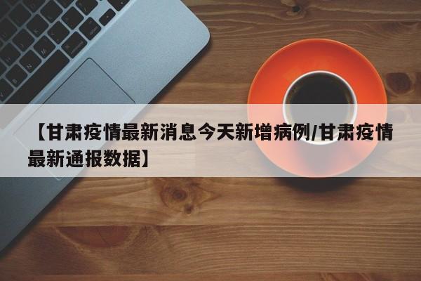 【甘肃疫情最新消息今天新增病例/甘肃疫情最新通报数据】
