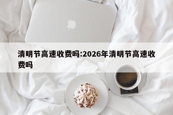 清明节高速收费吗:2026年清明节高速收费吗