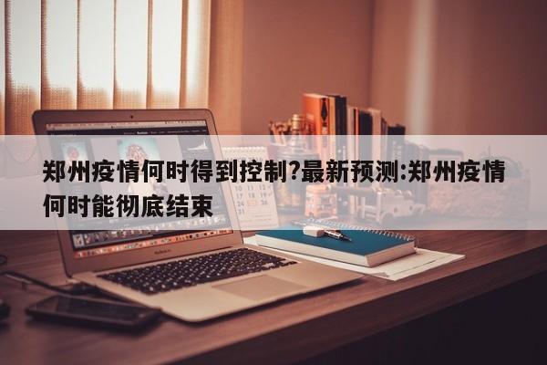 郑州疫情何时得到控制?最新预测:郑州疫情何时能彻底结束