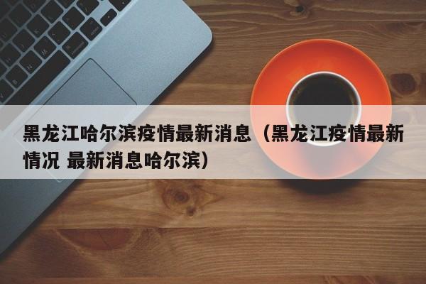 黑龙江哈尔滨疫情最新消息（黑龙江疫情最新情况 最新消息哈尔滨）