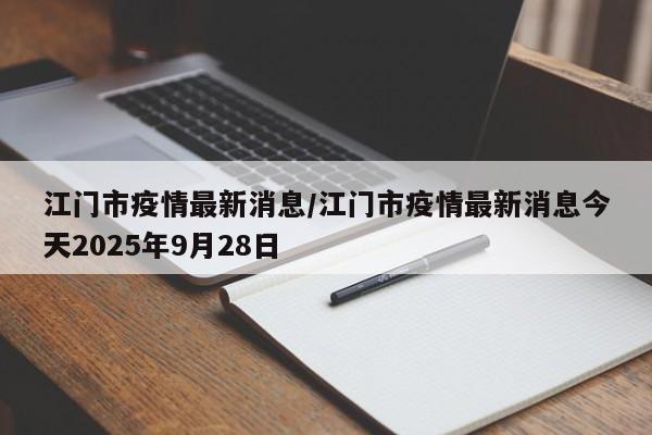 江门市疫情最新消息/江门市疫情最新消息今天2025年9月28日