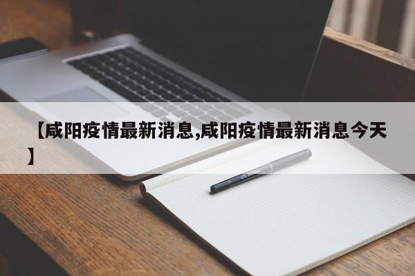 【咸阳疫情最新消息,咸阳疫情最新消息今天】
