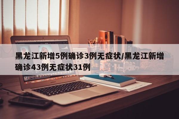 黑龙江新增5例确诊3例无症状/黑龙江新增确诊43例无症状31例
