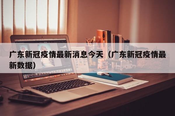 广东新冠疫情最新消息今天（广东新冠疫情最新数据）