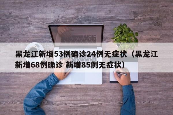 黑龙江新增53例确诊24例无症状（黑龙江新增68例确诊 新增85例无症状）