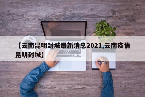 【云南昆明封城最新消息2021,云南疫情昆明封城】