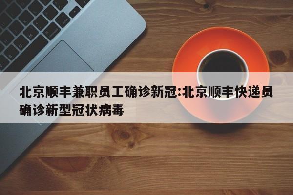 北京顺丰兼职员工确诊新冠:北京顺丰快递员确诊新型冠状病毒