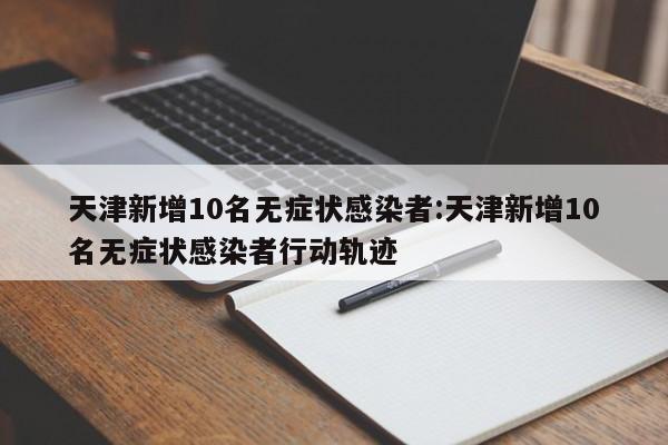 天津新增10名无症状感染者:天津新增10名无症状感染者行动轨迹