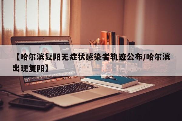 【哈尔滨复阳无症状感染者轨迹公布/哈尔滨出现复阳】