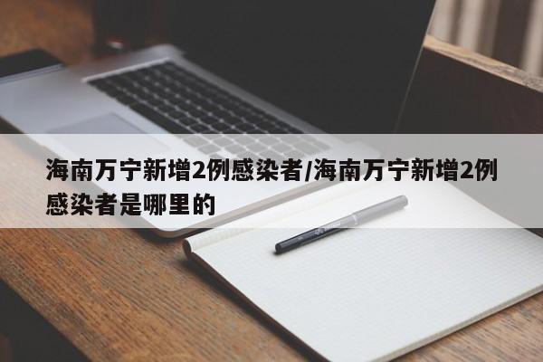 海南万宁新增2例感染者/海南万宁新增2例感染者是哪里的