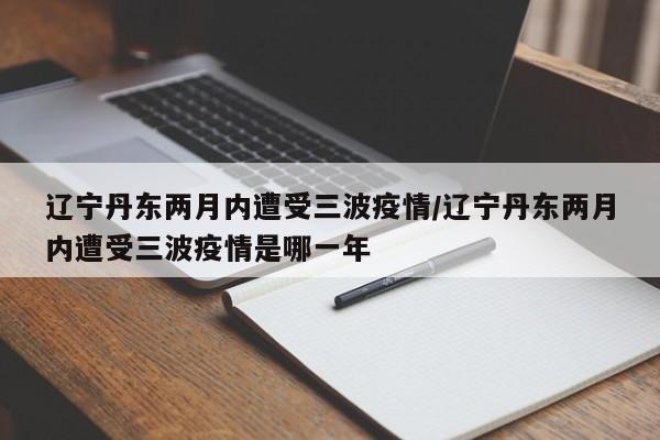 辽宁丹东两月内遭受三波疫情/辽宁丹东两月内遭受三波疫情是哪一年