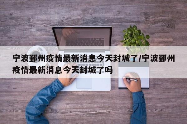 宁波鄞州疫情最新消息今天封城了/宁波鄞州疫情最新消息今天封城了吗