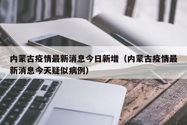 内蒙古疫情最新消息今日新增（内蒙古疫情最新消息今天疑似病例）