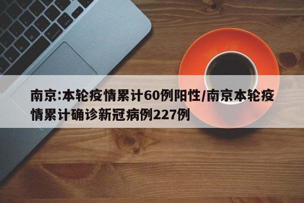 南京:本轮疫情累计60例阳性/南京本轮疫情累计确诊新冠病例227例