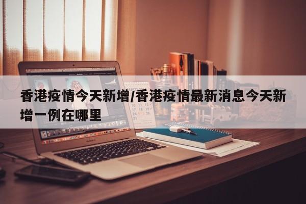 香港疫情今天新增/香港疫情最新消息今天新增一例在哪里