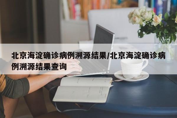 北京海淀确诊病例溯源结果/北京海淀确诊病例溯源结果查询