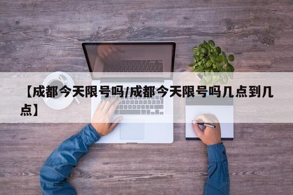 【成都今天限号吗/成都今天限号吗几点到几点】