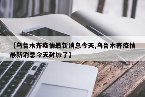 【乌鲁木齐疫情最新消息今天,乌鲁木齐疫情最新消息今天封城了】