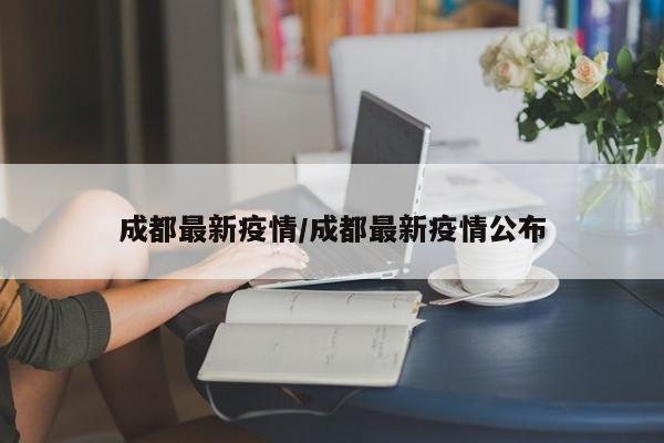 成都最新疫情/成都最新疫情公布