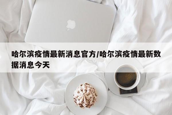 哈尔滨疫情最新消息官方/哈尔滨疫情最新数据消息今天