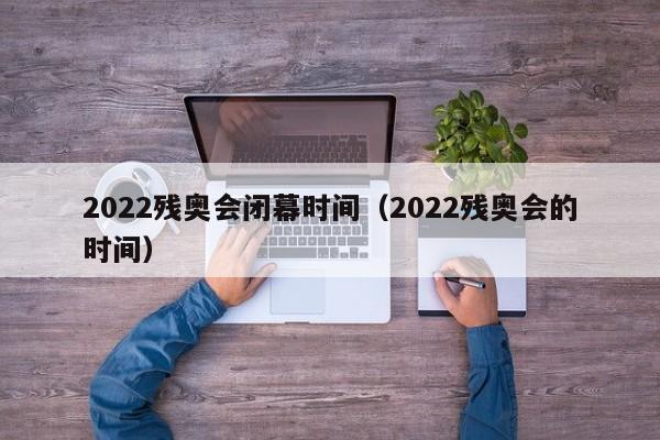 2022残奥会闭幕时间（2022残奥会的时间）