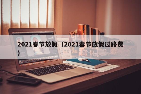 2021春节放假（2021春节放假过路费）