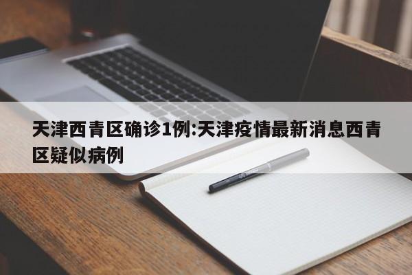 天津西青区确诊1例:天津疫情最新消息西青区疑似病例
