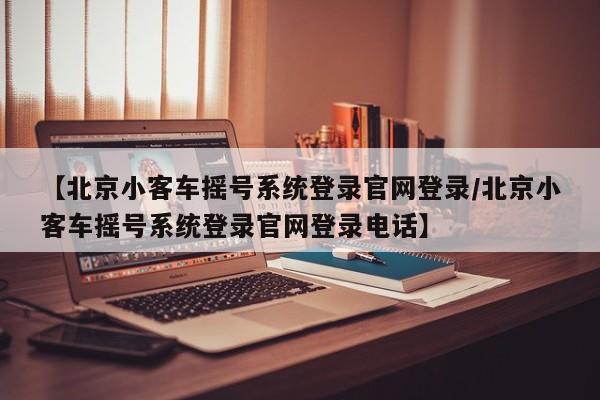 【北京小客车摇号系统登录官网登录/北京小客车摇号系统登录官网登录电话】