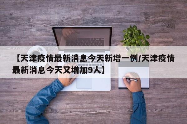【天津疫情最新消息今天新增一例/天津疫情最新消息今天又增加9人】