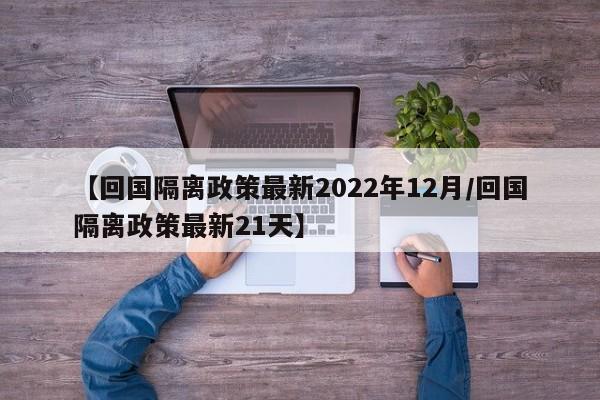 【回国隔离政策最新2022年12月/回国隔离政策最新21天】
