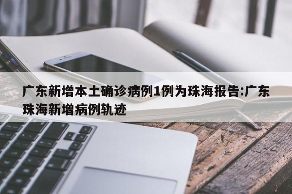 广东新增本土确诊病例1例为珠海报告:广东珠海新增病例轨迹