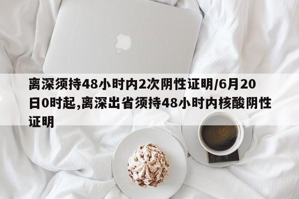 离深须持48小时内2次阴性证明/6月20日0时起,离深出省须持48小时内核酸阴性证明