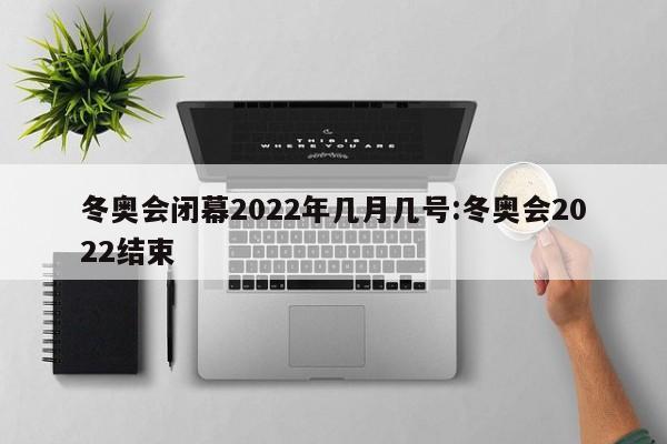 冬奥会闭幕2022年几月几号:冬奥会2022结束