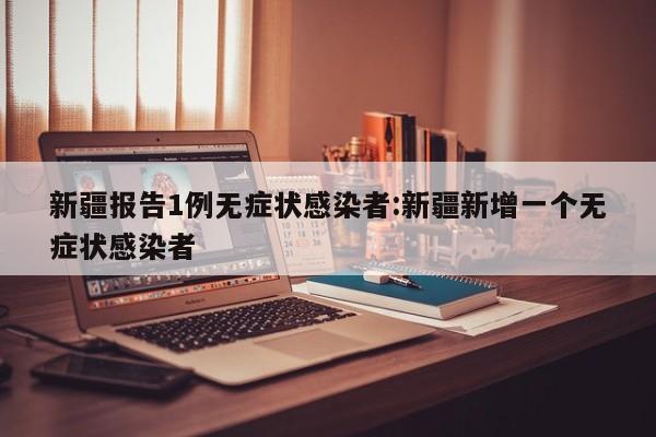 新疆报告1例无症状感染者:新疆新增一个无症状感染者